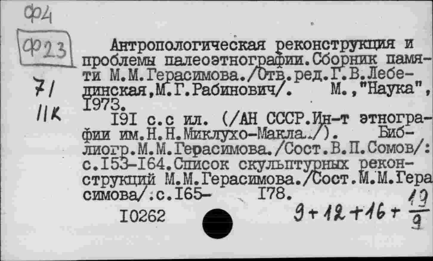 ﻿Ф4
її
//к
Антропологическая реконструкция и проблемы палеоэтнографии. Сборник памяти М.М. Герасимова./Отв. ред. Г. В. Лебединская , М. Г.Рабинович/.	М.,"Наука",
191 с.с ил. (/АН СССР.Ин-т этнографии им.Н.Н.Миклухо-МаклаУ). Биб-лиогр. М. М. Герасимова. /Сост. В. П. Сомов/ : с.I53-164.Список скульптурных реконструкций М. М. Герасимова. /Сост. м.'M. Гера симова/.с.І65- 178.	jg
10262 А 3 f t